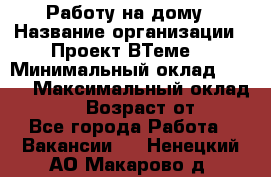 Работу на дому › Название организации ­ Проект ВТеме  › Минимальный оклад ­ 600 › Максимальный оклад ­ 3 000 › Возраст от ­ 18 - Все города Работа » Вакансии   . Ненецкий АО,Макарово д.